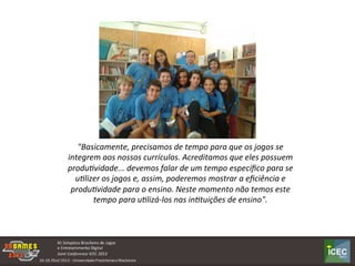 "Basicamente,	
  precisamos	
  de	
  tempo	
  para	
  que	
  os	
  jogos	
  se	
  
integrem	
  aos	
  nossos	
  currículos.	
  Acreditamos	
  que	
  eles	
  possuem	
  
produ2vidade...	
  devemos	
  falar	
  de	
  um	
  tempo	
  especíﬁco	
  para	
  se	
  
u2lizer	
  os	
  jogos	
  e,	
  assim,	
  poderemos	
  mostrar	
  a	
  eﬁciência	
  e	
  
produ2vidade	
  para	
  o	
  ensino.	
  Neste	
  momento	
  não	
  temos	
  este	
  
tempo	
  para	
  u2lizá-­‐los	
  nas	
  in2tuições	
  de	
  ensino".	
  
 