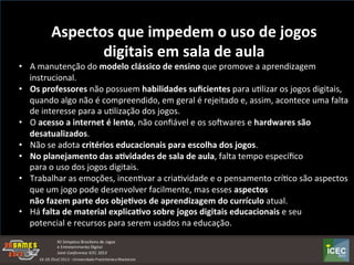 Aspectos	
  que	
  impedem	
  o	
  uso	
  de	
  jogos	
  
digitais	
  em	
  sala	
  de	
  aula	
  
•  A	
  manutenção	
  do	
  modelo	
  clássico	
  de	
  ensino	
  que	
  promove	
  a	
  aprendizagem	
  
instrucional.	
  
•  Os	
  professores	
  não	
  possuem	
  habilidades	
  suﬁcientes	
  para	
  uKlizar	
  os	
  jogos	
  digitais,	
  
quando	
  algo	
  não	
  é	
  compreendido,	
  em	
  geral	
  é	
  rejeitado	
  e,	
  assim,	
  acontece	
  uma	
  falta	
  
de	
  interesse	
  para	
  a	
  uKlização	
  dos	
  jogos.	
  
•  O	
  acesso	
  a	
  internet	
  é	
  lento,	
  não	
  conﬁável	
  e	
  os	
  soowares	
  e	
  hardwares	
  são	
  
desatualizados.	
  
•  Não	
  se	
  adota	
  critérios	
  educacionais	
  para	
  escolha	
  dos	
  jogos.	
  	
  
•  No	
  planejamento	
  das	
  a:vidades	
  de	
  sala	
  de	
  aula,	
  falta	
  tempo	
  especíﬁco	
  	
  
para	
  o	
  uso	
  dos	
  jogos	
  digitais.	
  
•  Trabalhar	
  as	
  emoções,	
  incenKvar	
  a	
  criaKvidade	
  e	
  o	
  pensamento	
  críKco	
  são	
  aspectos	
  
que	
  um	
  jogo	
  pode	
  desenvolver	
  facilmente,	
  mas	
  esses	
  aspectos	
  	
  
não	
  fazem	
  parte	
  dos	
  obje:vos	
  de	
  aprendizagem	
  do	
  currículo	
  atual.	
  
•  Há	
  falta	
  de	
  material	
  explica:vo	
  sobre	
  jogos	
  digitais	
  educacionais	
  e	
  seu	
  	
  
potencial	
  e	
  recursos	
  para	
  serem	
  usados	
  na	
  educação.	
  	
  
	
  
 