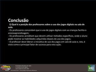  
Conclusão	
  	
  
	
  	
  1)	
  Qual	
  é	
  a	
  posição	
  dos	
  professores	
  sobre	
  o	
  uso	
  dos	
  jogos	
  digitais	
  na	
  sala	
  de	
  
aula.	
  
-­‐	
  Os	
  professores	
  concordam	
  que	
  o	
  uso	
  de	
  jogos	
  digitais	
  com	
  as	
  crianças	
  facilita	
  o	
  
ensinoaprendizagem;	
  
-­‐	
  Os	
  professores	
  acreditam	
  que	
  devem	
  uKlizar	
  métodos	
  especíﬁcos,	
  onde	
  o	
  aluno	
  
pode	
  mostrar	
  as	
  habilidades	
  adquiridas	
  depois	
  do	
  uso	
  dos	
  jogos;	
  
-­‐	
  O	
  professor	
  deve	
  liderar	
  a	
  iniciaKva	
  de	
  uso	
  dos	
  jogos	
  em	
  sala	
  de	
  aula	
  e,	
  isto,	
  é	
  
visto	
  como	
  o	
  principal	
  fator	
  de	
  sucesso	
  para	
  esta	
  ação.	
  
 