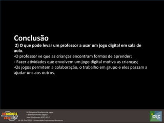  
Conclusão	
  	
  
	
  2)	
  O	
  que	
  pode	
  levar	
  um	
  professor	
  a	
  usar	
  um	
  jogo	
  digital	
  em	
  sala	
  de	
  
aula.	
  
-­‐O	
  professor	
  ve	
  que	
  as	
  crianças	
  encontram	
  formas	
  de	
  aprender;	
  
-­‐	
  Fazer	
  aKvidades	
  que	
  envolvem	
  um	
  jogo	
  digital	
  moKva	
  as	
  crianças;	
  
-­‐Os	
  jogos	
  permitem	
  a	
  colaboração,	
  o	
  trabalho	
  em	
  grupo	
  e	
  eles	
  passam	
  a	
  
ajudar	
  uns	
  aos	
  outros.	
  
 