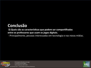 
Conclusão	
  	
  
	
  3)	
  Quais	
  são	
  as	
  caracterís:cas	
  que	
  podem	
  ser	
  compar:lhadas	
  
entre	
  os	
  professores	
  que	
  usam	
  os	
  jogos	
  digitais.	
  
	
  -­‐	
  Principalmente,	
  pessoas	
  interessadas	
  em	
  tecnologia	
  e	
  nas	
  novas	
  mídias.	
  
 