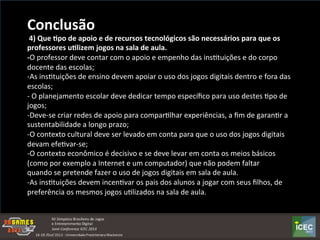  
Conclusão	
  	
  
	
  4)	
  Que	
  :po	
  de	
  apoio	
  e	
  de	
  recursos	
  tecnológicos	
  são	
  necessários	
  para	
  que	
  os	
  
professores	
  u:lizem	
  jogos	
  na	
  sala	
  de	
  aula.	
  
-­‐O	
  professor	
  deve	
  contar	
  com	
  o	
  apoio	
  e	
  empenho	
  das	
  insKtuições	
  e	
  do	
  corpo	
  
docente	
  das	
  escolas;	
  	
  
-­‐As	
  insKtuições	
  de	
  ensino	
  devem	
  apoiar	
  o	
  uso	
  dos	
  jogos	
  digitais	
  dentro	
  e	
  fora	
  das	
  
escolas;	
  
-­‐	
  O	
  planejamento	
  escolar	
  deve	
  dedicar	
  tempo	
  especíﬁco	
  para	
  uso	
  destes	
  Kpo	
  de	
  
jogos;	
  
-­‐Deve-­‐se	
  criar	
  redes	
  de	
  apoio	
  para	
  comparKlhar	
  experiências,	
  a	
  ﬁm	
  de	
  garanKr	
  a	
  
sustentabilidade	
  a	
  longo	
  prazo;	
  
-­‐O	
  contexto	
  cultural	
  deve	
  ser	
  levado	
  em	
  conta	
  para	
  que	
  o	
  uso	
  dos	
  jogos	
  digitais	
  
devam	
  efeKvar-­‐se;	
  
-­‐O	
  contexto	
  econômico	
  é	
  decisivo	
  e	
  se	
  deve	
  levar	
  em	
  conta	
  os	
  meios	
  básicos	
  
(como	
  por	
  exemplo	
  a	
  Internet	
  e	
  um	
  computador)	
  que	
  não	
  podem	
  faltar	
  
quando	
  se	
  pretende	
  fazer	
  o	
  uso	
  de	
  jogos	
  digitais	
  em	
  sala	
  de	
  aula.	
  
-­‐As	
  insKtuições	
  devem	
  incenKvar	
  os	
  pais	
  dos	
  alunos	
  a	
  jogar	
  com	
  seus	
  ﬁlhos,	
  de	
  
preferência	
  os	
  mesmos	
  jogos	
  uKlizados	
  na	
  sala	
  de	
  aula.	
  
 