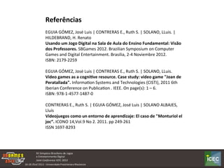 Referências	
  
	
  
EGUIA	
  GÓMEZ,	
  José	
  Luis	
  |	
  CONTRERAS	
  E.,	
  Ruth	
  S.	
  |	
  SOLANO,	
  LLuis.	
  |	
  
HILDEBRAND,	
  H.	
  Renato	
  	
  
Usando	
  um	
  Jogo	
  Digital	
  na	
  Sala	
  de	
  Aula	
  do	
  Ensino	
  Fundamental:	
  Visão	
  
dos	
  Professores.	
  SBGames	
  2012.	
  Brazilian	
  Symposium	
  on	
  Computer	
  
Games	
  and	
  Digital	
  Entertainment.	
  Brasilia,	
  2-­‐4	
  Noviembre	
  2012.	
  
ISBN:	
  2179-­‐2259	
  	
  
	
  
EGUIA	
  GÓMEZ,	
  José	
  Luis	
  |	
  CONTRERAS	
  E.,	
  Ruth	
  S.	
  |	
  SOLANO,	
  LLuis.	
  
Video	
  games	
  as	
  a	
  cogni:ve	
  resource.	
  Case	
  study:	
  video	
  game	
  "Joan	
  de	
  
Peratallada".	
  InformaKon	
  Systems	
  and	
  Technologies	
  (CISTI),	
  2011	
  6th	
  
Iberian	
  Conference	
  on	
  PublicaKon	
  .	
  IEEE.	
  On	
  page(s):	
  1	
  –	
  6.	
  
ISBN:	
  978-­‐1-­‐4577-­‐1487-­‐0	
  
	
  
CONTRERAS	
  E.,	
  Ruth	
  S.	
  |	
  EGUIA	
  GÓMEZ,	
  José	
  Luis	
  |	
  SOLANO	
  ALBAJES,	
  
Lluís	
  
Videojuegos	
  como	
  un	
  entorno	
  de	
  aprendizaje:	
  El	
  caso	
  de	
  "Monturiol	
  el	
  
joc“.	
  ICONO	
  14,Vol.9	
  No	
  2.	
  2011.	
  pp	
  249-­‐261	
  
ISSN	
  1697-­‐8293	
  
 
