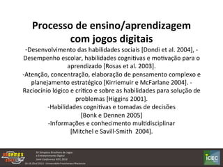  
Processo	
  de	
  ensino/aprendizagem	
  
com	
  jogos	
  digitais	
  
-­‐Desenvolvimento	
  das	
  habilidades	
  sociais	
  [Dondi	
  et	
  al.	
  2004],	
  -­‐
Desempenho	
  escolar,	
  habilidades	
  cogniKvas	
  e	
  moKvação	
  para	
  o	
  
aprendizado	
  [Rosas	
  et	
  al.	
  2003].	
  	
  
-­‐Atenção,	
  concentração,	
  elaboração	
  de	
  pensamento	
  complexo	
  e	
  
planejamento	
  estratégico	
  [Kirriemuir	
  e	
  McFarlane	
  2004].	
  -­‐
Raciocínio	
  lógico	
  e	
  críKco	
  e	
  sobre	
  as	
  habilidades	
  para	
  solução	
  de	
  
problemas	
  [Higgins	
  2001].	
  
-­‐Habilidades	
  cogniKvas	
  e	
  tomadas	
  de	
  decisões	
  	
  
[Bonk	
  e	
  Dennen	
  2005]	
  	
  
-­‐Informações	
  e	
  conhecimento	
  mulKdisciplinar	
  	
  
[Mitchel	
  e	
  Savill-­‐Smith	
  	
  2004].	
  
 