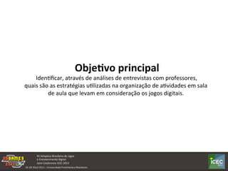  
	
  Obje:vo	
  principal	
  	
  
	
  IdenKﬁcar,	
  através	
  de	
  análises	
  de	
  entrevistas	
  com	
  professores,	
  	
  
quais	
  são	
  as	
  estratégias	
  uKlizadas	
  na	
  organização	
  de	
  aKvidades	
  em	
  sala	
  
de	
  aula	
  que	
  levam	
  em	
  consideração	
  os	
  jogos	
  digitais.	
  
 