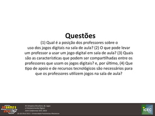  
	
  	
  Questões	
  
	
  (1)	
  Qual	
  é	
  a	
  posição	
  dos	
  professores	
  sobre	
  o	
  
uso	
  dos	
  jogos	
  digitais	
  na	
  sala	
  de	
  aula?	
  (2)	
  O	
  que	
  pode	
  levar	
  
um	
  professor	
  a	
  usar	
  um	
  jogo	
  digital	
  em	
  sala	
  de	
  aula?	
  (3)	
  Quais	
  
são	
  as	
  caracterísKcas	
  que	
  podem	
  ser	
  comparKlhadas	
  entre	
  os	
  
professores	
  que	
  usam	
  os	
  jogos	
  digitais?	
  e,	
  por	
  úlKmo,	
  (4)	
  Que	
  
Kpo	
  de	
  apoio	
  e	
  de	
  recursos	
  tecnológicos	
  são	
  necessários	
  para	
  
que	
  os	
  professores	
  uKlizem	
  jogos	
  na	
  sala	
  de	
  aula?	
  
 