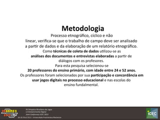  
	
  	
  Metodologia	
  
	
  Processo	
  etnográﬁco,	
  cíclico	
  e	
  não	
  
linear,	
  veriﬁca-­‐se	
  que	
  o	
  trabalho	
  de	
  campo	
  deve	
  ser	
  analisado	
  
a	
  parKr	
  de	
  dados	
  e	
  da	
  elaboração	
  de	
  um	
  relatório	
  etnográﬁco.	
  
	
  Como	
  técnicas	
  de	
  coleta	
  de	
  dados	
  uKlizou-­‐se	
  as	
  
análises	
  dos	
  documentos	
  e	
  entrevistas	
  elaboradas	
  a	
  parKr	
  de	
  
diálogos	
  com	
  os	
  profesores.	
  
	
  Para	
  esta	
  pesquisa	
  selecionou-­‐se	
  
	
  20	
  professores	
  do	
  ensino	
  primário,	
  com	
  idade	
  entre	
  24	
  e	
  52	
  anos.	
  
	
  Os	
  professores	
  foram	
  selecionados	
  por	
  sua	
  par:cipação	
  e	
  concordância	
  em	
  
usar	
  jogos	
  digitais	
  no	
  processo	
  educacional	
  e	
  nas	
  escolas	
  do	
  
ensino	
  fundalmental.	
  
 