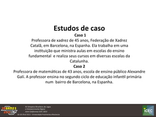  
Estudos	
  de	
  caso	
  	
  
	
  	
  Caso	
  1	
  
Professora	
  de	
  xadrez	
  de	
  45	
  anos,	
  Federação	
  de	
  Xadrez	
  
Catalã,	
  em	
  Barcelona,	
  na	
  Espanha.	
  Ela	
  trabalha	
  em	
  uma	
  
insKtuição	
  que	
  ministra	
  aulas	
  em	
  escolas	
  do	
  ensino	
  
fundamental	
  	
  e	
  realiza	
  seus	
  cursos	
  em	
  diversas	
  escolas	
  da	
  
Catalunha.	
  
Caso	
  2	
  
Professora	
  de	
  matemáKcas	
  de	
  43	
  anos,	
  escola	
  de	
  ensino	
  público	
  Alexandre	
  
Galí.	
  A	
  professor	
  ensina	
  no	
  segundo	
  ciclo	
  de	
  educação	
  infanKl	
  primária	
  
num	
  	
  bairro	
  de	
  Barcelona,	
  na	
  Espanha.	
  
 