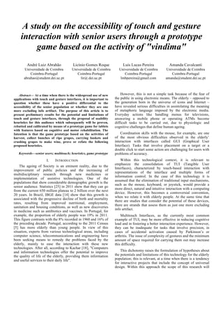 A study on the accessibility of touch and gesture
interaction with senior users through a prototype
game based on the activity of "vindima"
Abstract— At a time when there is the widespread use of new
applications with touch and gesture interfaces, it is important to
question whether these have a positive differential to the
accessibility of the senior population or whether they are one
more excluding info artifact. The purpose of this article is to
present preliminary results for the potential and limitations of
touch and gesture interfaces, through the proposal of usability
heuristics for this audience which subsequently will be proven,
rebutted and calibrated by means of a prototype game for tablets
with features based on cognitive and motor rehabilitation. The
Intention is that the game prototype based on the activities of
harvest, collect bunches of ripe grapes, carrying baskets and
crushing grapes to make wine, prove or refute the following
proposed heuristics.
Keywords—senior users; multitouch; heuristics, game prototype
I. INTRODUCTION
The ageing of Society is an eminent reality, due to the
improvement of public policies and the increasing of
multidisciplinary research through new medicines or
implementation of assistive technologies. One of the
populations that show considerable demographic growth is the
senior audience. Statistics [25] in 2011 show that they can go
from the current 650 million plateau to 2 billion over the next
20 years. In Brazil, IBGE data [14] show that this growth is
associated with the progressive decline of birth and mortality
rates, resulting from improved nutritional, employment,
sanitation and housing conditions, as well as new discoveries
in medicine such as antibiotics and vaccines. In Portugal, for
example, the proportion of elderly people was 19% in 2011.
This figure contrasts with the 8% recorded in 1960 and 16% of
the preceding decade. Portugal, according to the 2011 Census
[5] has more elderly than young people. In view of this
situation, experts from various technological areas, including
computer science, telecommunications and engineering have
been seeking means to remedy the problems faced by the
elderly, mainly to ease the interaction with these new
technologies. After all, according to Kachar [18], "Computers
and information technologies offer the potential to improve
the quality of life of the elderly, providing them information
and useful services to their daily life".
However, this is not a simple task because of the fear of
the public in using electronic means. The elderly – opposed to
the generation born in the universe of icons and Internet –
have revealed serious difficulties in assimilating the meaning
of metaphoric language imposed by the electronic media.
Everyday actions like handling menus for televisions,
answering a mobile phone or operating ATMs become
difficult tasks to be carried out, due to physiologic and
cognitive challenges that define human ageing.
Coordination skills with the mouse, for example, are one
of the most obvious difficulties observed in the elderly’
interaction with interfaces called GUI (Graphical User
Interface). Tasks that involve placement on a target or a
double click to start some action are challenging for users with
problems of accuracy.
Within this technological context, it is relevant to
emphasize the consolidation of TUI (Tangible User
Interfaces), characterized by touch-based interaction with
representations of the interface and multiple forms of
information control. In the case of this technology it is
assumed that the elimination of traditional input mechanisms,
such as the mouse, keyboard, or joystick, would provide a
more direct, natural and intuitive interaction with a computing
device. However, this becomes a controversial convention,
when we relate it with elderly people. At the same time that
there are studies that consider the potential of these devices,
there are strands that assess them as just one more excluding
info artifact.
Multitouch Interfaces, as the currently most common
example of TUI, may be more effective in reducing cognitive
load and in fostering a better interaction experience. However,
they can be inadequate for tasks that involve precision, in
cases of accidental activation caused by Parkinson’s or
arthritis. The issue of complexity of gestures and the minimum
amount of space required for carrying them out may increase
this difficulty.
This dichotomy raises the formulation of hypotheses about
the potentials and limitations of this technology for the elderly
population; this is relevant, at a time when there is a tendency
for interactive projects that include the concept of universal
design. Within this approach the scope of this research will
Licínio Gomes Roque
Universidade de Coimbra
Coimbra-Portugal
lir@.dei.uc.pt
André Luiz Abrahão
Universidade de Coimbra
Coimbra-Portugal
abrahao@student.dei.uc.pt
Amanda Cavalcanti
Universidade de Coimbra
Coimbra-Portugal
amanda@student.dei.uc.pt
Luís Lucas Pereira
Universidade de Coimbra
Coimbra-Portugal
lmbpereira@gmail.com
 
