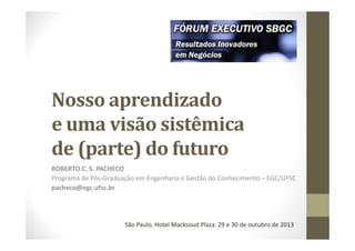 Nosso aprendizado
e uma visão sistêmica
de (parte) do futuro
ROBERTO C. S. PACHECO
Programa de Pós-Graduação em Engenharia e Gestão do Conhecimento – EGC/UFSC
pacheco@egc.ufsc.br

São Paulo, Hotel Macksoud Plaza. 29 e 30 de outubro de 2013

 