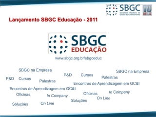 Lançamento SBGC Educação - 2011




                        www.sbgc.org.br/sbgceduc


      SBGC na Empresa                                  SBGC na Empresa
                            P&D      Cursos
P&D   Cursos                                   Palestras
               Palestras
                                 Encontros de Aprendizagem em GC&I
 Encontros de Aprendizagem em GC&I
                                      Oficinas      In Company
    Oficinas         In Company
                                              On Line
                                Soluções
  Soluções       On Line
 