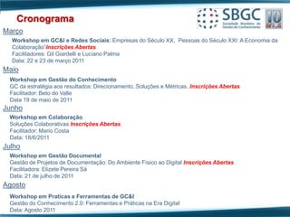 Cronograma
Março
  Workshop em GC&I e Redes Sociais: Empresas do Século XX, Pessoas do Século XXI: A Economia da
  Colaboração”Inscrições Abertas
  Facilitadores: Gil Giardelli e Luciano Palma
  Data: 22 e 23 de março 2011
Maio
 Workshop em Gestão do Conhecimento
 GC da estratégia aos resultados: Direcionamento, Soluções e Métricas. Inscrições Abertas
 Facilitador: Beto do Valle
 Data 19 de maio de 2011
Junho
 Workshop em Colaboração
 Soluções Colaborativas Inscrições Abertas
 Facilitador: Mario Costa
 Data: 18/6/2011
Julho
 Workshop em Gestão Documental
 Gestão de Projetos de Documentação: Do Ambiente Físico ao Digital Inscrições Abertas
 Facilitadora: Elizete Pereira Sá
 Data: 21 de julho de 2011
Agosto
 Workshop em Praticas e Ferramentas de GC&I
 Gestão do Conhecimento 2.0: Ferramentas e Práticas na Era Digital
 Data: Agosto 2011
 
