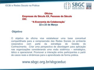 GC&I e Redes Socais na Prática


                                  Oficina
                Empresas do Século XX, Pessoas do Século
                XXI:
                       “A Economia da Colaboração”
                             22 e 23 de Março


     Objetivo

     O objetivo da oficina visa estabelecer uma base conceitual
     compartilhada para a compreensão das Redes Sociais no ambiente
     corporativo    com     parte   da    estratégia   de     Gestão    do
     Conhecimento. Criar uma perspectiva de abordagem para aplicação
     nas organizações considerando uma visão sistêmica – estratégico,
     tático e operacional. Promover a interação entre participantes a partir
     de casos reais e dinâmicas para o aprendizado de forma prática.


                www.sbgc.org.br/sbgceduc
 