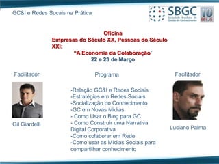 GC&I e Redes Socais na Prática


                                  Oficina
                Empresas do Século XX, Pessoas do Século
                XXI:
                       “A Economia da Colaboração”
                             22 e 23 de Março

Facilitador                      Programa                   Facilitador

                      -Relação GC&I e Redes Sociais
                      -Estratégias em Redes Sociais
                      -Socialização do Conhecimento
                      -GC em Novas Midias
                      - Como Usar o Blog para GC
Gil Giardelli         - Como Construir uma Narrativa
                      Digital Corporativa                  Luciano Palma
                      -Como colaborar em Rede
                      -Como usar as Mídias Sociais para
                      compartilhar conhecimento
 