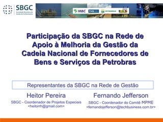 Participação da SBGC na Rede deParticipação da SBGC na Rede de
Apoio à Melhoria da Gestão daApoio à Melhoria da Gestão da
Cadeia Nacional de Fornecedores deCadeia Nacional de Fornecedores de
Bens e Serviços da PetrobrasBens e Serviços da Petrobras
Fernando Jefferson
SBGC - Coordenador do Comitê MPME
<fernandojefferson@techbusiness.com.br>
Heitor Pereira
SBGC - Coordenador de Projetos Especiais
<heitorrh@gmail.com>
Representantes da SBGC na Rede de Gestão
 