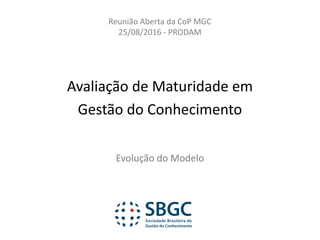 Avaliação	de	Maturidade	em	
Gestão	do	Conhecimento
Evolução	do	Modelo
Reunião	Aberta	da	CoP MGC
25/08/2016	- PRODAM
 