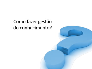 Como	fazer	gestão	
do	conhecimento?	
 