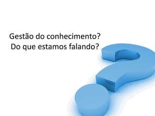 Gestão	do	conhecimento?	
Do	que	estamos	falando?
 