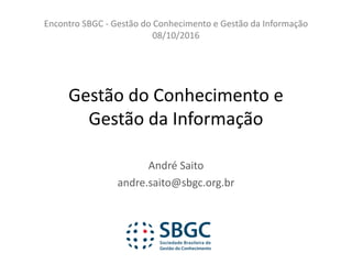 Gestão	do	Conhecimento	e	
Gestão	da	Informação
André	Saito
andre.saito@sbgc.org.br
Encontro	SBGC	- Gestão	do	Conhecimento	e	Gestão	da	Informação
08/10/2016
 