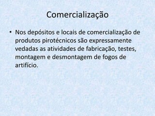 Comercialização
• Nos depósitos e locais de comercialização de
produtos pirotécnicos são expressamente
vedadas as atividades de fabricação, testes,
montagem e desmontagem de fogos de
artifício.
 