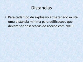 Distancias
• Para cada tipo de explosivo armazenado existe
uma distancia minima para edificacoes que
devem ser observadas de acordo com NR19.
 