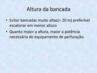 Altura da bancada
• Evitar bancadas muito altas(> 20 m) preferível
escalonar em menor altura
• Quanto maior a altura, maior a potência
necessária do equipamento de perfuração.
 