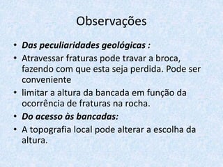 Observações
• Das peculiaridades geológicas :
• Atravessar fraturas pode travar a broca,
fazendo com que esta seja perdida. Pode ser
conveniente
• limitar a altura da bancada em função da
ocorrência de fraturas na rocha.
• Do acesso às bancadas:
• A topografia local pode alterar a escolha da
altura.
 