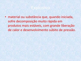Explosivo
• material ou substância que, quando iniciada,
sofre decomposição muito rápida em
produtos mais estáveis, com grande liberação
de calor e desenvolvimento súbito de pressão.
 