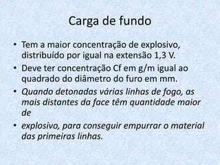 Carga de fundo
• Tem a maior concentração de explosivo,
distribuído por igual na extensão 1,3 V.
• Deve ter concentração Cf em g/m igual ao
quadrado do diâmetro do furo em mm.
• Quando detonadas várias linhas de fogo, as
mais distantes da face têm quantidade maior
de
• explosivo, para conseguir empurrar o material
das primeiras linhas.
 