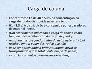 Carga de coluna
• Concentração Cc de 40 a 50 % da concentração da
carga de fundo, distribuída na extensão lc =
• H1 - 2,3 V. A distribuição é conseguida por espaçadores
de material inerte.
• (Um experimento utilizando a carga de coluna como
tampão para a detonação da carga de fundo,
• realizada microsegundos antes da detonação principal
resultou em tal poder destrutivo que não
• pôde ser aproveitada a brita resultante: havia se
transformado quase totalmente em pó de pedra,
• e com lançamentos a distâncias excessivas)
 