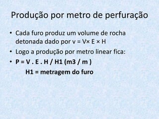 Produção por metro de perfuração
• Cada furo produz um volume de rocha
detonada dado por v = V× E × H
• Logo a produção por metro linear fica:
• P = V . E . H / H1 (m3 / m )
H1 = metragem do furo
 