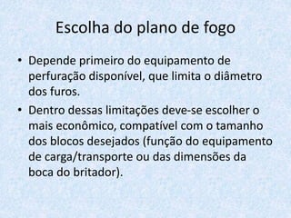 Escolha do plano de fogo
• Depende primeiro do equipamento de
perfuração disponível, que limita o diâmetro
dos furos.
• Dentro dessas limitações deve-se escolher o
mais econômico, compatível com o tamanho
dos blocos desejados (função do equipamento
de carga/transporte ou das dimensões da
boca do britador).
 