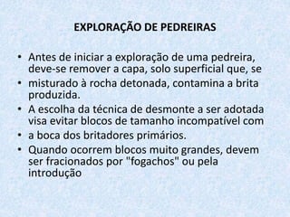 EXPLORAÇÃO DE PEDREIRAS
• Antes de iniciar a exploração de uma pedreira,
deve-se remover a capa, solo superficial que, se
• misturado à rocha detonada, contamina a brita
produzida.
• A escolha da técnica de desmonte a ser adotada
visa evitar blocos de tamanho incompatível com
• a boca dos britadores primários.
• Quando ocorrem blocos muito grandes, devem
ser fracionados por "fogachos" ou pela
introdução
 