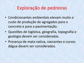 Exploração de pedreiras
• Condicionantes ambientais elevam muito o
custo de produção de agregados para o
concreto e para a pavimentação.
• Questões de logística, geografia, topografia e
geologia devem ser consideradas.
• Presença de mata nativa, nascentes e cursos
dágua devem ser considerados.
 