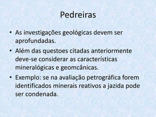 Pedreiras
• As investigações geológicas devem ser
aprofundadas.
• Além das questoes citadas anteriormente
deve-se considerar as características
mineralógicas e geomcânicas.
• Exemplo: se na avaliação petrográfica forem
identificados minerais reativos a jazida pode
ser condenada.
 