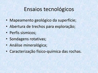 Ensaios tecnológicos
• Mapeamento geológico da superfície;
• Abertura de trechos para exploração;
• Perfis sísmicos;
• Sondagens rotativas;
• Análise mineralógica;
• Caracterização físico-química das rochas.
 