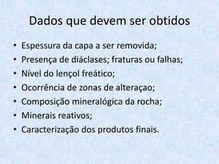 Dados que devem ser obtidos
• Espessura da capa a ser removida;
• Presença de diáclases; fraturas ou falhas;
• Nível do lençol freático;
• Ocorrência de zonas de alteraçao;
• Composição mineralógica da rocha;
• Minerais reativos;
• Caracterização dos produtos finais.
 
