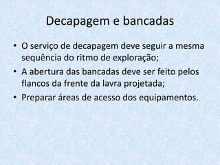 Decapagem e bancadas
• O serviço de decapagem deve seguir a mesma
sequência do ritmo de exploração;
• A abertura das bancadas deve ser feito pelos
flancos da frente da lavra projetada;
• Preparar áreas de acesso dos equipamentos.
 