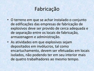Fabricação
• O terreno em que se achar instalado o conjunto
de edificações das empresas de fabricação de
explosivos deve ser provido de cerca adequada e
de separação entre os locais de fabricação,
armazenagem e administração.
• As atividades em que explosivos sejam
depositados em invólucros, tal como
encartuchamento, devem ser efetuadas em locais
isolados, não podendo ter em seu interior mais
de quatro trabalhadores ao mesmo tempo.
 