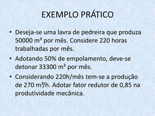 EXEMPLO PRÁTICO
• Deseja-se uma lavra de pedreira que produza
50000 m³ por mês. Considere 220 horas
trabalhadas por mês.
• Adotando 50% de empolamento, deve-se
detonar 33300 m³ por mês.
• Considerando 220h/mês tem-se a produção
de 270 m³/h. Adotar fator redutor de 0,85 na
produtividade mecânica.
 