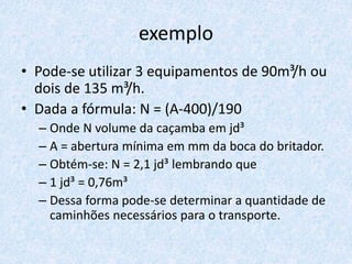 exemplo
• Pode-se utilizar 3 equipamentos de 90m³/h ou
dois de 135 m³/h.
• Dada a fórmula: N = (A-400)/190
– Onde N volume da caçamba em jd³
– A = abertura mínima em mm da boca do britador.
– Obtém-se: N = 2,1 jd³ lembrando que
– 1 jd³ = 0,76m³
– Dessa forma pode-se determinar a quantidade de
caminhões necessários para o transporte.
 