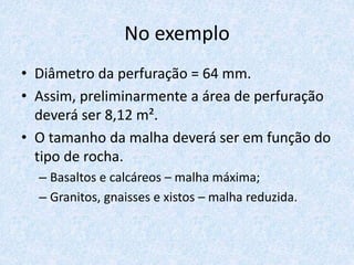No exemplo
• Diâmetro da perfuração = 64 mm.
• Assim, preliminarmente a área de perfuração
deverá ser 8,12 m².
• O tamanho da malha deverá ser em função do
tipo de rocha.
– Basaltos e calcáreos – malha máxima;
– Granitos, gnaisses e xistos – malha reduzida.
 
