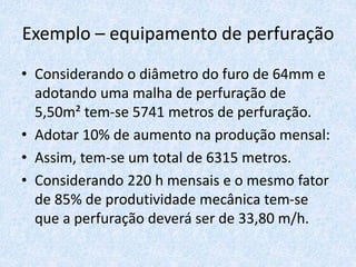 Exemplo – equipamento de perfuração
• Considerando o diâmetro do furo de 64mm e
adotando uma malha de perfuração de
5,50m² tem-se 5741 metros de perfuração.
• Adotar 10% de aumento na produção mensal:
• Assim, tem-se um total de 6315 metros.
• Considerando 220 h mensais e o mesmo fator
de 85% de produtividade mecânica tem-se
que a perfuração deverá ser de 33,80 m/h.
 