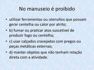 No manuseio é proibido
• utilizar ferramentas ou utensílios que possam
gerar centelha ou calor por atrito;
• b) fumar ou praticar atos suscetível de
produzir fogo ou centelha;
• c) usar calçados cravejados com pregos ou
peças metálicas externas;
• d) manter objetos que não tenham relação
direta com a atividade.
 