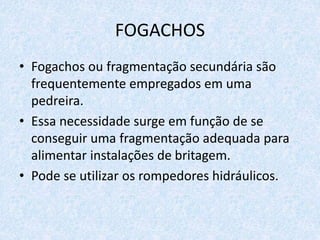 FOGACHOS
• Fogachos ou fragmentação secundária são
frequentemente empregados em uma
pedreira.
• Essa necessidade surge em função de se
conseguir uma fragmentação adequada para
alimentar instalações de britagem.
• Pode se utilizar os rompedores hidráulicos.
 