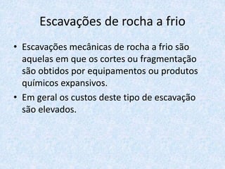 Escavações de rocha a frio
• Escavações mecânicas de rocha a frio são
aquelas em que os cortes ou fragmentação
são obtidos por equipamentos ou produtos
químicos expansivos.
• Em geral os custos deste tipo de escavação
são elevados.
 