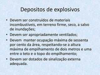 Depositos de explosivos
• Devem ser construídos de materiais
incombustíveis, em terreno firme, seco, a salvo
de inundações;
• Devem ser apropriadamente ventilados;
• Devem manter ocupação máxima de sessenta
por cento da área, respeitando-se a altura
máxima de empilhamento de dois metros e uma
entre o teto e o topo do empilhamento;
• Devem ser dotados de sinalização externa
adequada.
 