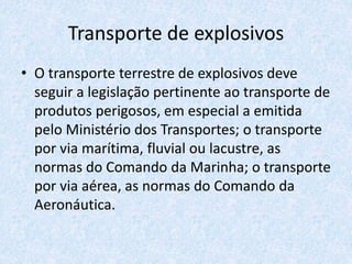 Transporte de explosivos
• O transporte terrestre de explosivos deve
seguir a legislação pertinente ao transporte de
produtos perigosos, em especial a emitida
pelo Ministério dos Transportes; o transporte
por via marítima, fluvial ou lacustre, as
normas do Comando da Marinha; o transporte
por via aérea, as normas do Comando da
Aeronáutica.
 