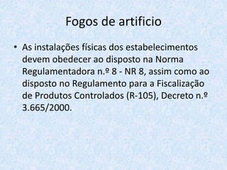 Fogos de artificio
• As instalações físicas dos estabelecimentos
devem obedecer ao disposto na Norma
Regulamentadora n.º 8 - NR 8, assim como ao
disposto no Regulamento para a Fiscalização
de Produtos Controlados (R-105), Decreto n.º
3.665/2000.
 