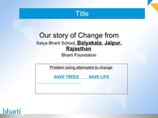 Title Our story of Change from Satya Bharti School ,  Balyakala ,  Jaipur ,  Rajasthan , Bharti Foundation Problem being attempted to change : SAVE TREES  SAVE LIFE 